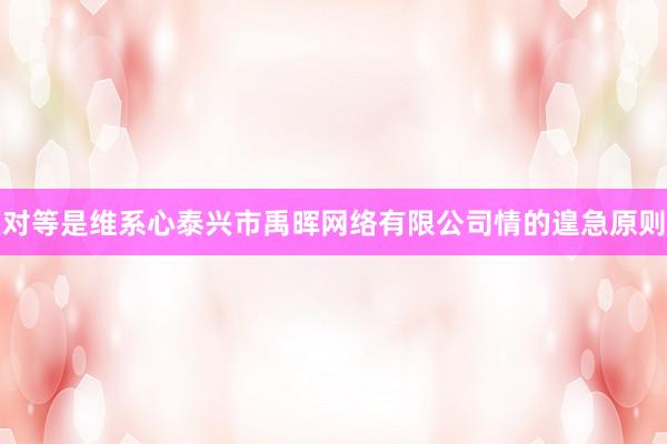 对等是维系心泰兴市禹晖网络有限公司情的遑急原则